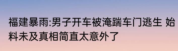 福建暴雨:男子开车被淹踹车门逃生 始料未及真相简直太意外了
