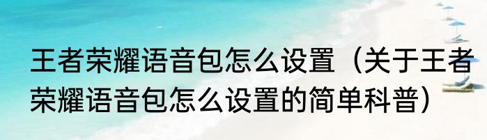 王者荣耀语音包怎么设置（关于王者荣耀语音包怎么设置的简单科普）