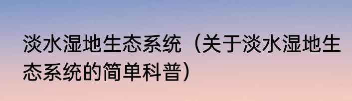 淡水湿地生态系统（关于淡水湿地生态系统的简单科普）