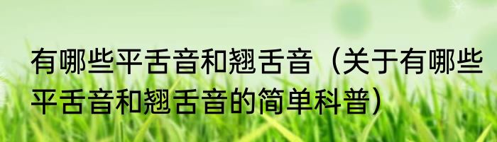 有哪些平舌音和翘舌音（关于有哪些平舌音和翘舌音的简单科普）