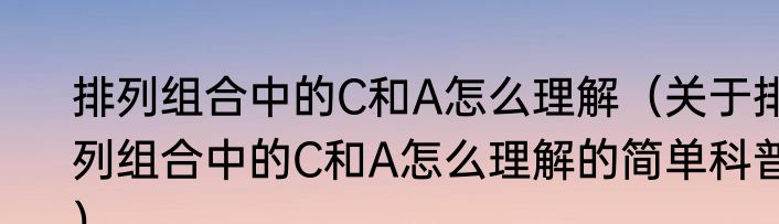 排列组合中的C和A怎么理解（关于排列组合中的C和A怎么理解的简单科普）