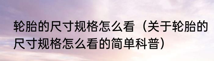 轮胎的尺寸规格怎么看（关于轮胎的尺寸规格怎么看的简单科普）