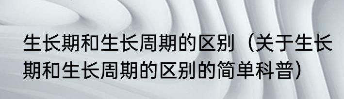 生长期和生长周期的区别（关于生长期和生长周期的区别的简单科普）