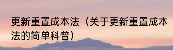 更新重置成本法（关于更新重置成本法的简单科普）