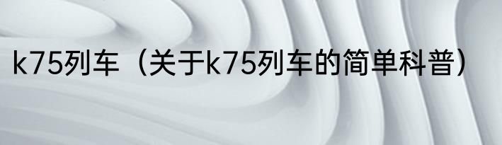 k75列车（关于k75列车的简单科普）