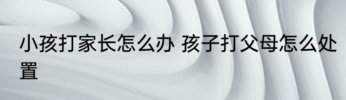 小孩打家长怎么办 孩子打父母怎么处置