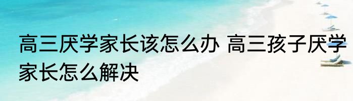 高三厌学家长该怎么办 高三孩子厌学家长怎么解决