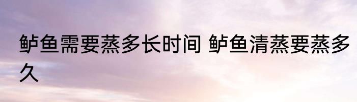 鲈鱼需要蒸多长时间 鲈鱼清蒸要蒸多久