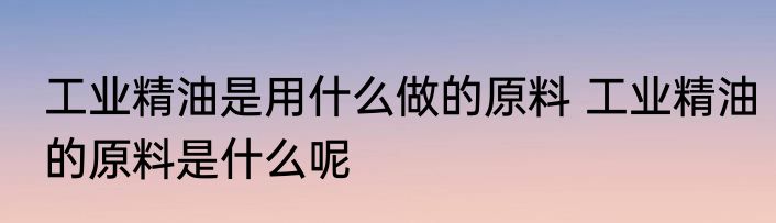 工业精油是用什么做的原料 工业精油的原料是什么呢
