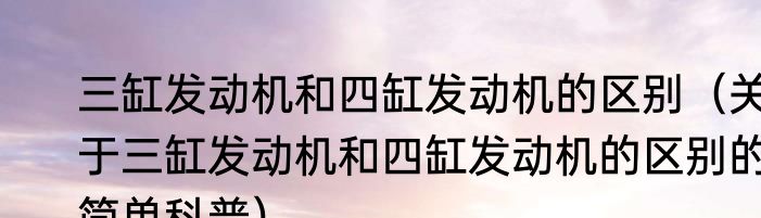 三缸发动机和四缸发动机的区别（关于三缸发动机和四缸发动机的区别的简单科普）