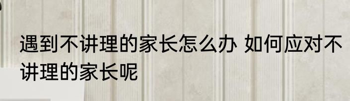 遇到不讲理的家长怎么办 如何应对不讲理的家长呢