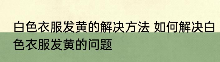 白色衣服发黄的解决方法 如何解决白色衣服发黄的问题
