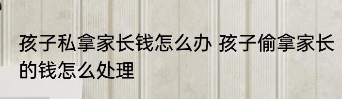 孩子私拿家长钱怎么办 孩子偷拿家长的钱怎么处理