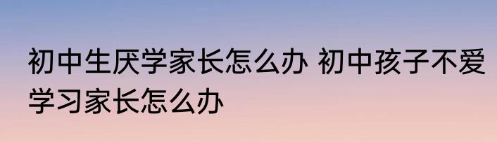 初中生厌学家长怎么办 初中孩子不爱学习家长怎么办