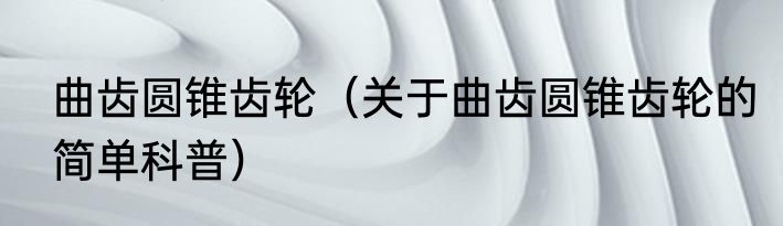 曲齿圆锥齿轮（关于曲齿圆锥齿轮的简单科普）