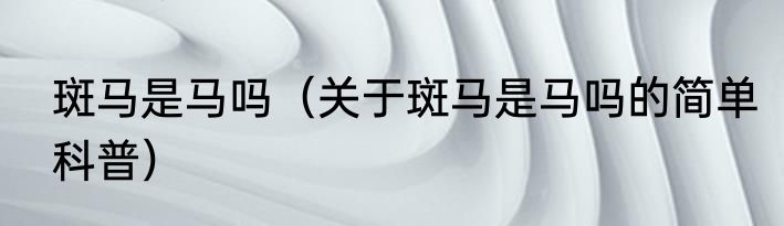 斑马是马吗（关于斑马是马吗的简单科普）