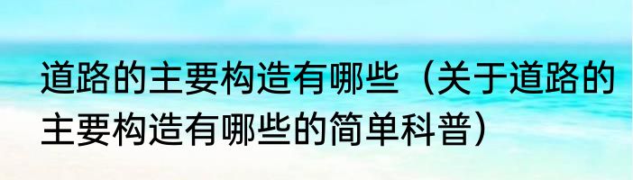 道路的主要构造有哪些（关于道路的主要构造有哪些的简单科普）