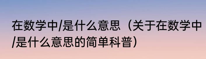 在数学中/是什么意思（关于在数学中/是什么意思的简单科普）