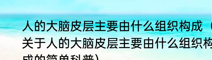 人的大脑皮层主要由什么组织构成（关于人的大脑皮层主要由什么组织构成的简单科普）