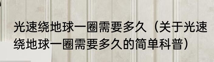 光速绕地球一圈需要多久（关于光速绕地球一圈需要多久的简单科普）