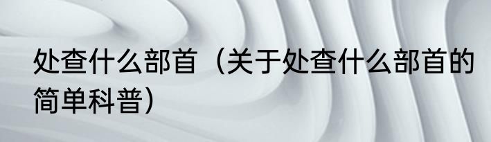 处查什么部首（关于处查什么部首的简单科普）