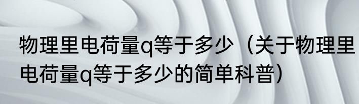 物理里电荷量q等于多少（关于物理里电荷量q等于多少的简单科普）