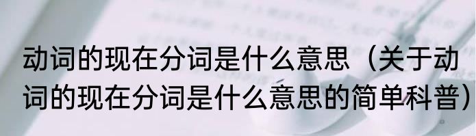 动词的现在分词是什么意思（关于动词的现在分词是什么意思的简单科普）