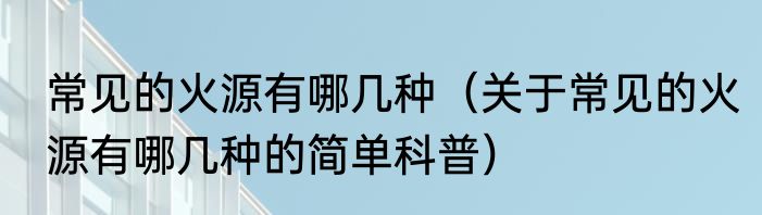 常见的火源有哪几种（关于常见的火源有哪几种的简单科普）