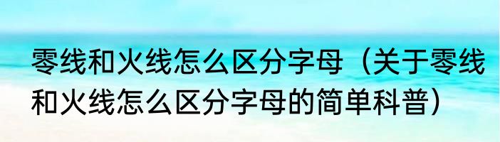 零线和火线怎么区分字母（关于零线和火线怎么区分字母的简单科普）