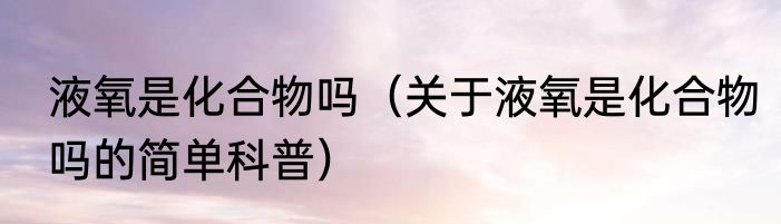 液氧是化合物吗（关于液氧是化合物吗的简单科普）