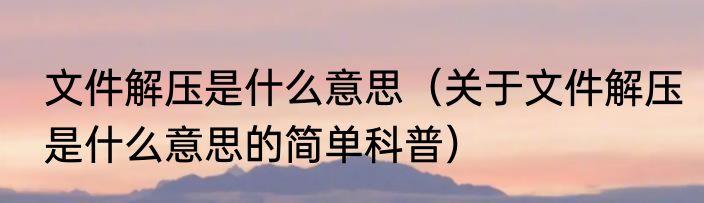 文件解压是什么意思（关于文件解压是什么意思的简单科普）