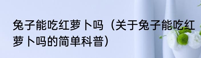 兔子能吃红萝卜吗（关于兔子能吃红萝卜吗的简单科普）