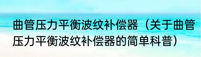 曲管压力平衡波纹补偿器（关于曲管压力平衡波纹补偿器的简单科普）