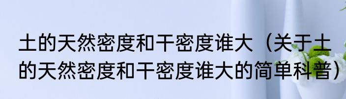 土的天然密度和干密度谁大（关于土的天然密度和干密度谁大的简单科普）