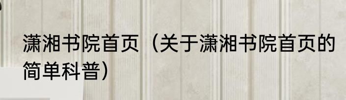 潇湘书院首页（关于潇湘书院首页的简单科普）