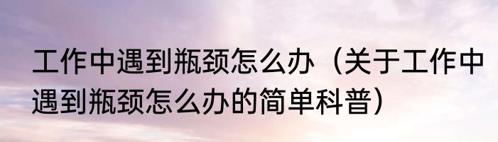工作中遇到瓶颈怎么办（关于工作中遇到瓶颈怎么办的简单科普）