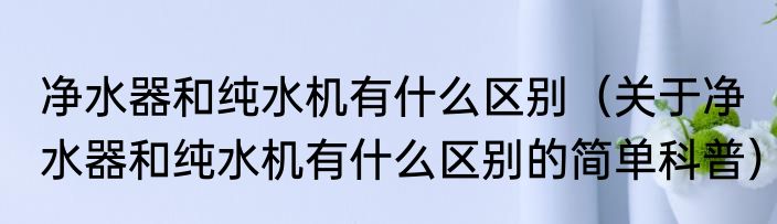 净水器和纯水机有什么区别（关于净水器和纯水机有什么区别的简单科普）