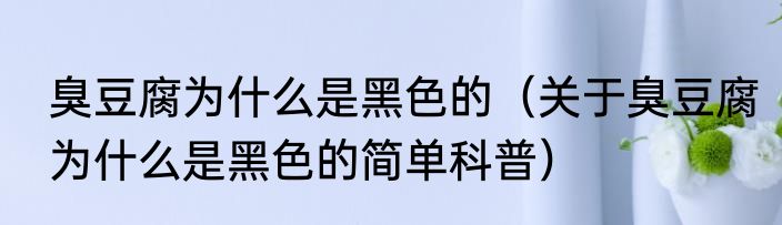 臭豆腐为什么是黑色的（关于臭豆腐为什么是黑色的简单科普）