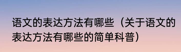 语文的表达方法有哪些（关于语文的表达方法有哪些的简单科普）