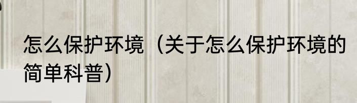 怎么保护环境（关于怎么保护环境的简单科普）