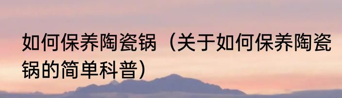 如何保养陶瓷锅（关于如何保养陶瓷锅的简单科普）