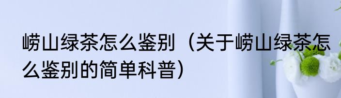 崂山绿茶怎么鉴别（关于崂山绿茶怎么鉴别的简单科普）