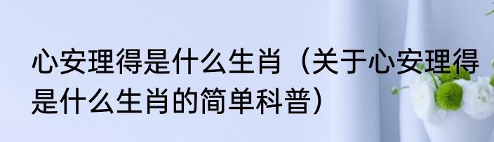 心安理得是什么生肖（关于心安理得是什么生肖的简单科普）