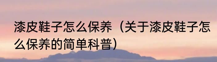 漆皮鞋子怎么保养（关于漆皮鞋子怎么保养的简单科普）
