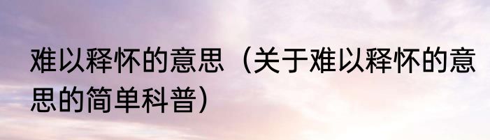 难以释怀的意思（关于难以释怀的意思的简单科普）