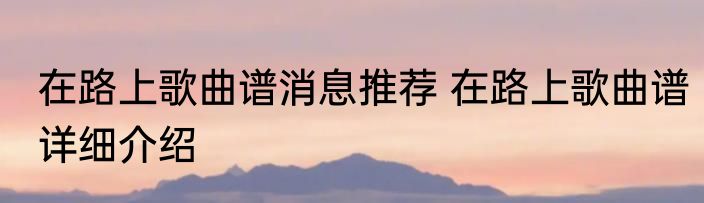 在路上歌曲谱消息推荐 在路上歌曲谱详细介绍