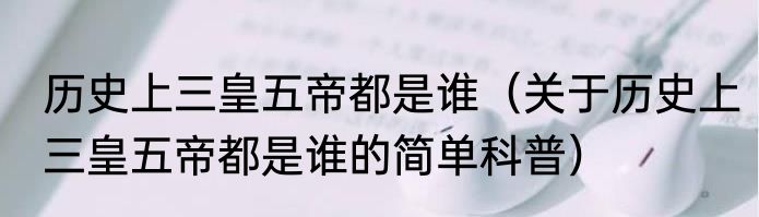 历史上三皇五帝都是谁（关于历史上三皇五帝都是谁的简单科普）