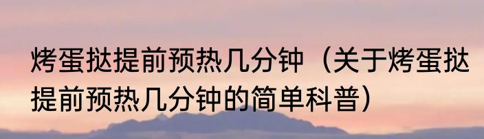烤蛋挞提前预热几分钟（关于烤蛋挞提前预热几分钟的简单科普）