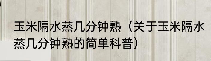 玉米隔水蒸几分钟熟（关于玉米隔水蒸几分钟熟的简单科普）