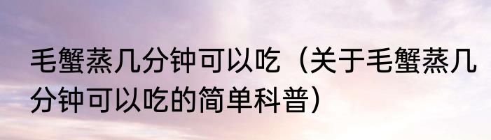 毛蟹蒸几分钟可以吃（关于毛蟹蒸几分钟可以吃的简单科普）